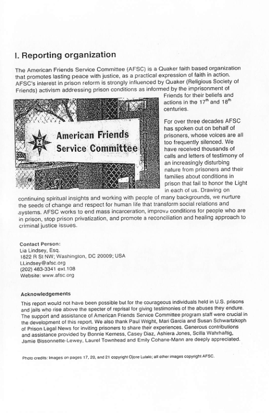 1. Reporting organization  The American Friands Service Commitise (AFSC) is a Quaker faith based organization that promotes lasting peace wilh jusiice, as a practical expression of aithin action. ’AFSC’s interest in prison reform is srongly nfluenced by Quaker (Religious Society of Friends) activism addressing prison conditions as informed by the imprisonment of  Frionds for their beles and actions inho 17” and 16" centuries  For over thrao decades AFSC has spoken out o benalf of prisoners, whose voices are all 100 frequently sienced. We have received thousands of calls and ltters oftestimony of an increasingly disturbing  nalure from prisoners and ther families about conditons in prison that fal o honor the Light n 0ach of us. Drawing on continving spiitual insights and working wih people of many backgrounds, we nurture he seeds of change and respect for human e that transiorm sociel relations and systems. AFSC works 1o end mass incarceration, improve condiions (or people who are ‘o prison, stop prison privatization, and promole & reconcitation and heaing approach to criminal justice issues.  Contact Person La Lindser, Esa  1822 A 51 NW. Washingion, DC 2000 USA Lindsey@alsc.org  (202) 483:3341 oxt 108  Wabsio: ww afsc 019  Acknowledgements  “Tris report woud not ave boen possibie bul o the courageous indviduals held n US. prisons and it who 150 85ove tha spacier ofreprisalfo Ging 1851imanias of tho abusas hey endure. The Support and assistance of American Frends Senice Commites pogaim stafl ware crucalin e dovelopment of i feport. We also thank Paul Wiight, Man Gaicia and Susan Schwartzkoph ol Prson Lagal News for imviting prisones o share ihoi experinces. Ganarous contibuions 2 assstance provedad by Bonie Kermess, Casey Diaz, Ashira Jones, Scile Wehalig. oo Bissohnotto Lawey. Laual Townhead and Emiy Conane-Mann aro doeply approcialed.  s o s onoages 1. 2. 8421 oo v o o e e CopTGh AP 